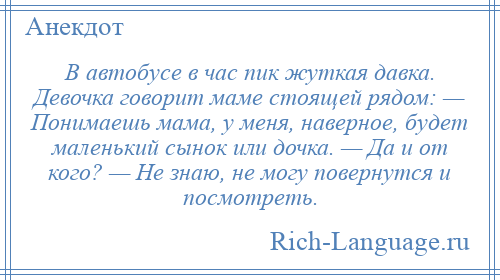 
    В автобусе в час пик жуткая давка. Девочка говорит маме стоящей рядом: — Понимаешь мама, у меня, наверное, будет маленький сынок или дочка. — Да и от кого? — Не знаю, не могу повернутся и посмотреть.