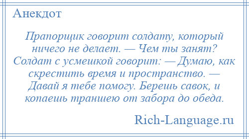 
    Прапорщик говорит солдату, который ничего не делает. — Чем ты занят? Солдат с усмешкой говорит: — Думаю, как скрестить время и пространство. — Давай я тебе помогу. Берешь савок, и копаешь траншею от забора до обеда.