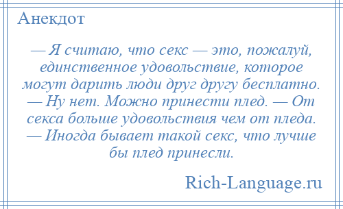 
    — Я считаю, что секс — это, пожалуй, единственное удовольствие, которое могут дарить люди друг другу бесплатно. — Ну нет. Можно принести плед. — От секса больше удовольствия чем от пледа. — Иногда бывает такой секс, что лучше бы плед принесли.