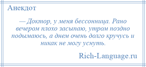 
    — Доктор, у меня бессонница. Рано вечером плохо засыпаю, утром поздно подымаюсь, а днем очень долго кручусь и никак не могу уснуть.