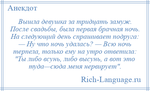
    Вышла девушка за тридцать замуж. После свадьбы, была первая брачная ночь. На следующий день спрашивает подруга: — Ну что ночь удалась? — Всю ночь терпела, только ему на утро ответила: Ты либо всунь, либо высунь, а вот это туда—сюда меня нервирует .