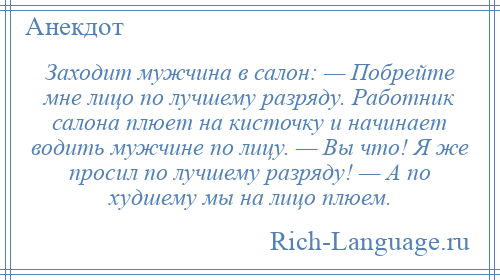 
    Заходит мужчина в салон: — Побрейте мне лицо по лучшему разряду. Работник салона плюет на кисточку и начинает водить мужчине по лицу. — Вы что! Я же просил по лучшему разряду! — А по худшему мы на лицо плюем.