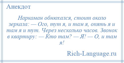 
    Наркоман обнюхался, стоит около зеркала: — Ого, тут я, и там я, опять я и там я и тут. Через несколько часов. Звонок в квартиру: — Кто там? — Я! — О, и там я!