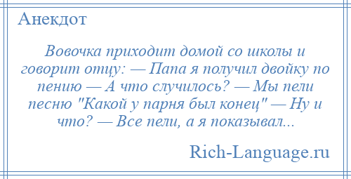 
    Вовочка приходит домой со школы и говорит отцу: — Папа я получил двойку по пению — А что случилось? — Мы пели песню Какой у парня был конец — Ну и что? — Все пели, а я показывал...