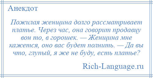 
    Пожилая женщина долго рассматривает платье. Через час, она говорит продавцу вон то, в горошек. — Женщина мне кажется, оно вас будет полнить. — Да вы что, глупый, я же не буду, есть платье?