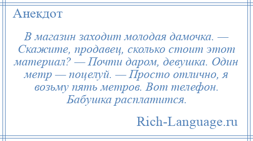 
    В магазин заходит молодая дамочка. — Скажите, продавец, сколько стоит этот материал? — Почти даром, девушка. Один метр — поцелуй. — Просто отлично, я возьму пять метров. Вот телефон. Бабушка расплатится.