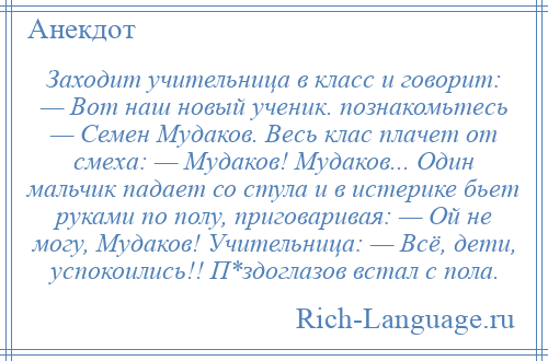 
    Заходит учительница в класс и говорит: — Вот наш новый ученик. познакомьтесь — Семен Мудаков. Весь клас плачет от смеха: — Мудаков! Мудаков... Один мальчик падает со стула и в истерике бьет руками по полу, приговаривая: — Ой не могу, Мудаков! Учительница: — Всё, дети, успокоились!! П*здоглазов встал с пола.