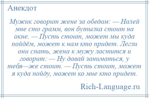 
    Мужик говорит жене за обедом: — Налей мне сто грамм, вон бутылка стоит на окне. — Пусть стоит, может мы куда пойдём, может к нам кто придет. Легли они спать, жена к мужу ластится и говорит: — Ну давай заниматься, у тебя—же стоит. — Пусть стоит, может я куда пойду, может ко мне кто придет.