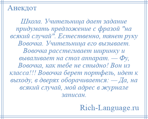 
    Школа. Учительница дает задание придумать предложение с фразой на всякий случай . Естественно, тянет руку Вовочка. Учительница его вызывает. Вовочка расстегивает ширинку и вываливает на стол аппарат. — Фу, Вовочка, как тебе не стыдно! Вон из класса!!! Вовочка берет портфель, идет к выходу, в дверях оборачивается: — Да, на всякий случай, мой адрес в журнале записан.