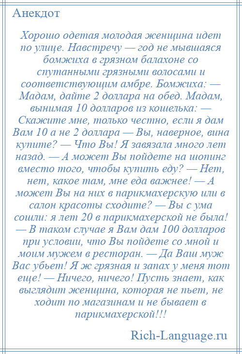 
    Хорошо одетая молодая женщина идет по улице. Навстречу — год не мывшаяся бомжиха в грязном балахоне со спутанными грязными волосами и соответствующим амбре. Бомжиха: — Мадам, дайте 2 доллара на обед. Мадам, вынимая 10 долларов из кошелька: — Скажите мне, только честно, если я дам Вам 10 а не 2 доллара — Вы, наверное, вина купите? — Что Вы! Я завязала много лет назад. — А может Вы пойдете на шопинг вместо того, чтобы купить еду? — Нет, нет, какое там, мне еда важнее! — А может Вы на них в парикмахерскую или в салон красоты сходите? — Вы с ума сошли: я лет 20 в парикмахерской не была! — В таком случае я Вам дам 100 долларов при условии, что Вы пойдете со мной и моим мужем в ресторан. — Да Ваш муж Вас убьет! Я ж грязная и запах у меня тот еще! — Ничего, ничего! Пусть знает, как выглядит женщина, которая не пьет, не ходит по магазинам и не бывает в парикмахерской!!!