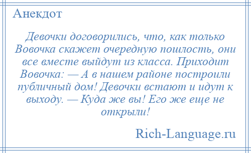 
    Девочки договорились, что, как только Вовочка скажет очередную пошлость, они все вместе выйдут из класса. Приходит Вовочка: — А в нашем районе построили публичный дом! Девочки встают и идут к выходу. — Куда же вы! Его же еще не открыли!