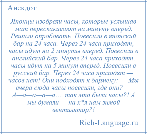 
    Японцы изобрели часы, которые услышав мат перескакивают на минуту вперед. Решили опробовать. Повесили в японский бар на 24 часа. Через 24 часа приходят, часы идут на 2 минуты вперед. Повесили в английский бар. Через 24 часа приходят, часы идут на 5 минут вперед. Повесили в русский бар. Через 24 часа приходят — часов нет! Они подходят к бармену: — Мы вчера сюда часы повесили, где они? — А—а—а—а—а…. так это были часы?! А мы думали — на х*я нам зимой вентилятор?!