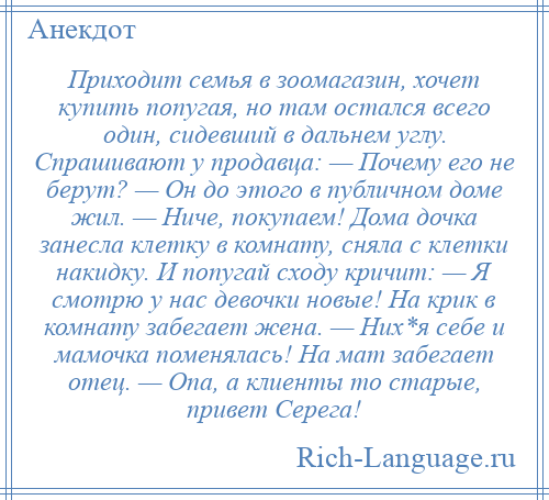 
    Приходит семья в зоомагазин, хочет купить попугая, но там остался всего один, сидевший в дальнем углу. Спрашивают у продавца: — Почему его не берут? — Он до этого в публичном доме жил. — Ниче, покупаем! Дома дочка занесла клетку в комнату, сняла с клетки накидку. И попугай сходу кричит: — Я смотрю у нас девочки новые! На крик в комнату забегает жена. — Них*я себе и мамочка поменялась! На мат забегает отец. — Опа, а клиенты то старые, привет Серега!