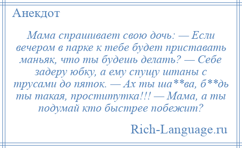 
    Мама спрашивает свою дочь: — Если вечером в парке к тебе будет приставать маньяк, что ты будешь делать? — Себе задеру юбку, а ему спущу штаны с трусами до пяток. — Ах ты ша**ва, б**дь ты такая, проститутка!!! — Мама, а ты подумай кто быстрее побежит?