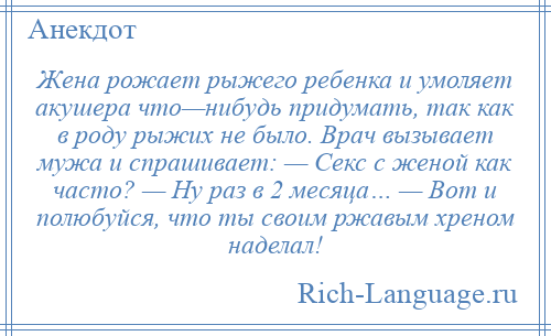 
    Жена рожает рыжего ребенка и умоляет акушера что—нибудь придумать, так как в роду рыжих не было. Врач вызывает мужа и спрашивает: — Секс с женой как часто? — Ну раз в 2 месяца… — Вот и полюбуйся, что ты своим ржавым хреном наделал!