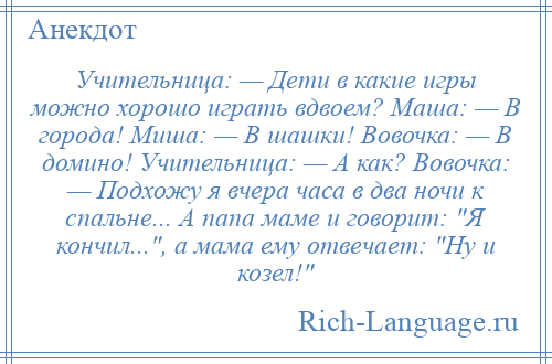 
    Учительница: — Дети в какие игры можно хорошо играть вдвоем? Маша: — В города! Миша: — В шашки! Вовочка: — В домино! Учительница: — А как? Вовочка: — Подхожу я вчера часа в два ночи к спальне... А папа маме и говорит: Я кончил... , а мама ему отвечает: Ну и козел! 