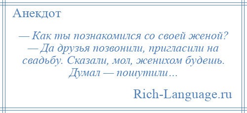 
    — Как ты познакомился со своей женой? — Да друзья позвонили, пригласили на свадьбу. Сказали, мол, женихом будешь. Думал — пошутили…