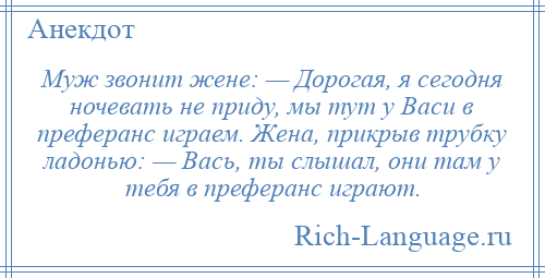 
    Муж звонит жене: — Дорогая, я сегодня ночевать не приду, мы тут у Васи в преферанс играем. Жена, прикрыв трубку ладонью: — Вась, ты слышал, они там у тебя в преферанс играют.