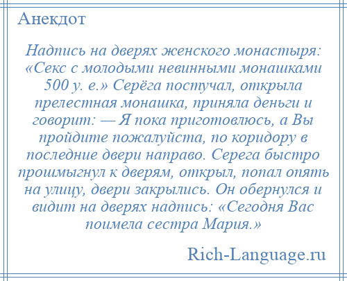 
    Надпись на дверях женского монастыря: «Секс с молодыми невинными монашками 500 у. е.» Серёга постучал, открыла прелестная монашка, приняла деньги и говорит: — Я пока приготовлюсь, а Вы пройдите пожалуйста, по коридору в последние двери направо. Серега быстро прошмыгнул к дверям, открыл, попал опять на улицу, двери закрылись. Он обернулся и видит на дверях надпись: «Сегодня Вас поимела сестра Мария.»