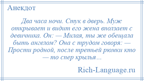 
    Два часа ночи. Стук в дверь. Муж открывает и видит его жена вползает с девичника. Он: — Милая, ты же обещала быть ангелом? Она с трудом говоря: — Прости родной, после третьей рюмки кто — то спер крылья…