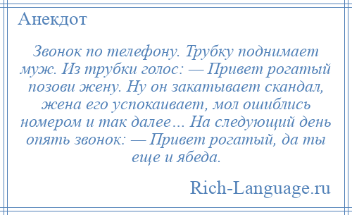 
    Звонок по телефону. Трубку поднимает муж. Из трубки голос: — Привет рогатый позови жену. Ну он закатывает скандал, жена его успокаивает, мол ошиблись номером и так далее… На следующий день опять звонок: — Привет рогатый, да ты еще и ябеда.