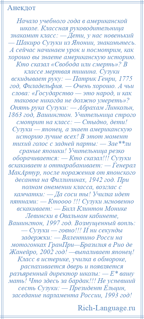 
    Начало учебного года в американской школе. Классная руководительница знакомит класс: — Дети, у нас новенький — Шакиро Сузуки из Японии, знакомьтесь. А сейчас начинаем урок и посмотрим, как хорошо вы знаете американскую историю. Кто сказал «Свобода или смерть»? В классе мертвая тишина. Сузуки вскидывает руку: — Патрик Генри, 1775 год, Филадельфия. — Очень хорошо. А чьи слова: «Государство — это народ, и как таковое никогда не должно умереть»? Опять рука Сузуки: — Абрахам Линкольн, 1863 год, Вашингтон. Учительница строго смотрит на класс: — Стыдно, дети! Сузуки — японец, а знает американскую историю лучше всех! В этот момент тихий голос с задней парты: — Зае**ли сраные япошки! Учительница резко оборачивается: — Кто сказал!!! Сузуки вскакивает и оттарабанивает: — Генерал МакАртур, после поражения от японского десанта на Филлипинах, 1942 год. При полном онемении класса, возглас с камчатки: — Да соси ты! Училка идет пятнами: — Ктоооо !!! Сузуки мгновенно вскакивает: — Билл Клинтон Монике Левински в Овальном кабинете, Вашингтон, 1997 год. Возмущенный вопль: — Сузуки — говно!!! И ни секунды задержки: — Валентино Росси на мотогонках ГранПри—Бразилия в Рио де Жанейро, 2002 год! —выпаливает японец! Класс в истерике, училка в обмороке, распахивается дверь и появляется разъяренный директор школы: — Е* вашу мать! Что здесь за бардак!!! Не успевший сесть Сузуки: — Президент Ельцин, заседание парламента России, 1993 год!