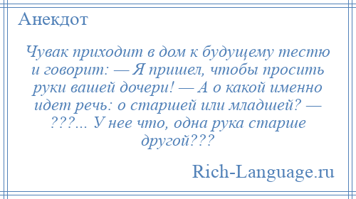 
    Чувак приходит в дом к будущему тестю и говорит: — Я пришел, чтобы просить руки вашей дочери! — А о какой именно идет речь: о старшей или младшей? — ???... У нее что, одна рука старше другой???