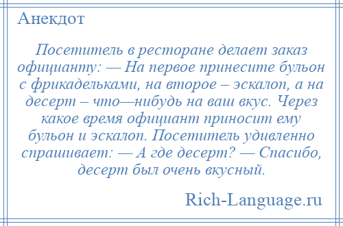 
    Посетитель в ресторане делает заказ официанту: — На первое принесите бульон с фрикадельками, на второе – эскалоп, а на десерт – что—нибудь на ваш вкус. Через какое время официант приносит ему бульон и эскалоп. Посетитель удивленно спрашивает: — А где десерт? — Спасибо, десерт был очень вкусный.