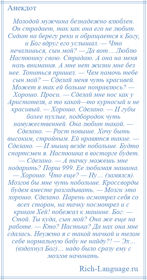 
    Молодой мужчина безнадежно влюблен. Он страдает, так как она его не любит. Сидит на берегу реки и обращается к Богу, и Бог вдруг его услышал. — Что печалишься, сын мой? — Да вот… Люблю Настюшку свою. Страдаю. А она на меня ноль внимания. А мне нет жизни мне без нее. Топиться пришел. — Чем помочь тебе сын мой? — Сделай меня чуть красивей. Может я так ей больше понравлюсь? — Хорошо. Проси. — Сделай мне нос как у Аристотеля, а то какой—то курносый и не красивый. — Хорошо. Сделано. — И губы более пухлые, подбородок чуть помужественней. Она любит такой. — Сделано. — Рост повыше. Хочу быть высоким, стройным. Ей нравятся такие. — Сделано. — И мышц везде побольше. Будто спортсмен я. Настюшка в восторге будет. — Сделано. — А тачку можешь мне подарить? Порш 999. Ее любимая машина. — Хорошо. Что еще? — Ну… (замялся). Мозгов бы мне чуть побольше. Кроссворды будем вместе разгадывать. — Мозги это хорошо. Сделано. Парень осмотрел себя со всех сторон, на тачку посмотрел и с криком Хей! побежал к машине. Бог: — Стой. Ты куда, сын мой? Она же еще на работе. — Кто? Настька? Да нах она мне сдалась. Неужто я с такой тачкой и телом себе нормальную бабу не найду?! — Эх… (вздохнул Бог)… надо было сразу ему с мозгов начинать.