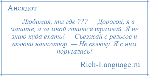 
    — Любимая, ты где ??? — Дорогой, я в машине, а за мной гонится трамвай. Я не знаю куда ехать! — Съезжай с рельсов и включи навигатор. — Не включу. Я с ним поругалась!