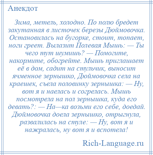 
    Зима, метель, холодно. По полю бредет закутанная в листочек березы Дюймовочка. Остановилась на бугорке, стоит, топает, ноги греет. Вылазит Полевая Мышь: — Ты чего тут шумишь? — Помогите, накормите, обогрейте. Мышь приглашает её в дом, садит на стульчик, выносит ячменное зернышко, Дюймовочка села на краешек, съела половинку зернышка: — Ну, вот я и наелась и согрелась. Мышь посмотрела на пол зернышка, куда его девать?: — На—ка возьми его себе, доедай. Дюймовочка доела зернышко, отрыгнула, развалилась на стуле: — Ну, вот я и нажралась, ну вот я и вспотела!