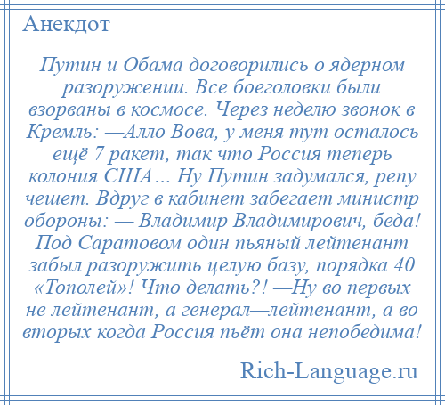 
    Путин и Обама договорились о ядерном разоружении. Все боеголовки были взорваны в космосе. Через неделю звонок в Кремль: —Алло Вова, у меня тут осталось ещё 7 ракет, так что Россия теперь колония США… Ну Путин задумался, репу чешет. Вдруг в кабинет забегает министр обороны: — Владимир Владимирович, беда! Под Саратовом один пьяный лейтенант забыл разоружить целую базу, порядка 40 «Тополей»! Что делать?! —Ну во первых не лейтенант, а генерал—лейтенант, а во вторых когда Россия пьёт она непобедима!