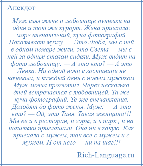 
    Муж взял жене и любовнице путевки на один и тот же курорт. Жена приехала: море впечатлений, куча фотографий. Показывает мужу. — Это Люба, мы с ней в одном номере жили, это Света — мы с ней за одним столом сидели. Муж видит на фото любовницу: — А это кто? — А это Ленка. Ни одной ночи в гостинице не ночевала, и каждый день с новым мужиком. Муж молча проглотил. Через несколько дней встречается с любовницей. Та же куча фотографий. Те же впечатления. Доходят до фото жены. Муж: — А это кто? — Ой, это Таня. Такая женщина!!! Мы ее и в ресторан, и горы, и в парк , и на шашлыки приглашали. Она ни в какую. Как приехала с мужем, так все с мужем и с мужем. И от него — ни на шаг!!!