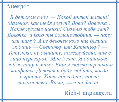 
    В детском саду. — Какой милый малыш! Мальчик, как тебя зовут? Вова? Вовочка… Какие пухлые щечки! Сколько тебе лет? Вовочка, а кого ты больше любишь — папу или маму? А из девочек кого ты больше любишь — Светочку или Катеньку? — Тетенька, не дышите, пожалуйста, мне в лицо перегаром. Мне 5 лет. Я одинаково люблю папу и маму. Еще я люблю игрушки и конфеты. Девочек я буду любить, когда вырасту. Хотя последнее, после знакомства с Вами, уже не факт…