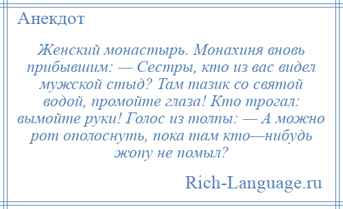 
    Женский монастырь. Монахиня вновь прибывшим: — Сестры, кто из вас видел мужской стыд? Там тазик со святой водой, промойте глаза! Кто трогал: вымойте руки! Голос из толпы: — А можно рот ополоснуть, пока там кто—нибудь жопу не помыл?