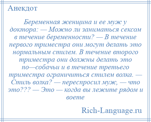 
    Беременная женщина и ее муж у доктора: — Можно ли заниматься сексом в течение беременности? — В течение первого триместра они могут делать это нормальным стилем. В течение второго триместра они должны делать это по—собачьи и в течение третьего триместра ограничиться стилем волка. — Стиль волка? — переспросил муж, — что это??? — Это — когда вы лежите рядом и воете