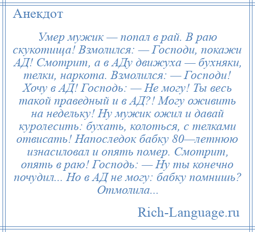 
    Умер мужик — попал в рай. В раю скукотища! Взмолился: — Господи, покажи АД! Смотрит, а в АДу движуха — бухняки, телки, наркота. Взмолился: — Господи! Хочу в АД! Господь: — Не могу! Ты весь такой праведный и в АД?! Могу оживить на недельку! Ну мужик ожил и давай куролесить: бухать, колоться, с телками отвисать! Напоследок бабку 80—летнюю изнасиловал и опять помер. Смотрит, опять в раю! Господь: — Ну ты конечно почудил... Но в АД не могу: бабку помнишь? Отмолила...