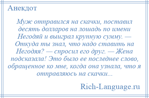 
    Муж отправился на скачки, поставил десять долларов на лошадь по имени Негодяй и выиграл крупную сумму. — Откуда ты знал, что надо ставить на Негодяя? — спросил его друг. — Жена подсказала! Это было ее последнее слово, обращенное ко мне, когда она узнала, что я отправляюсь на скачки...