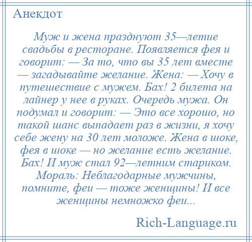 
    Муж и жена празднуют 35—летие свадьбы в ресторане. Появляется фея и говорит: — За то, что вы 35 лет вместе — загадывайте желание. Жена: — Хочу в путешествие с мужем. Бах! 2 билета на лайнер у нее в руках. Очередь мужа. Он подумал и говорит: — Это все хорошо, но такой шанс выпадает раз в жизни, я хочу себе жену на 30 лет моложе. Жена в шоке, фея в шоке — но желание есть желание. Бах! И муж стал 92—летним стариком. Мораль: Неблагодарные мужчины, помните, феи — тоже женщины! И все женщины немножко феи...