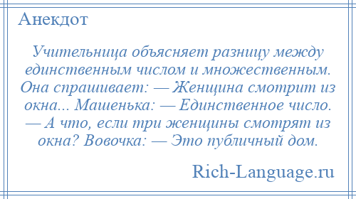 
    Учительница объясняет разницу между единственным числом и множественным. Она спрашивает: — Женщина смотрит из окна... Машенька: — Единственное число. — А что, если три женщины смотрят из окна? Вовочка: — Это публичный дом.