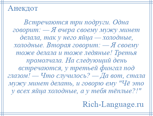 
    Встречаются три подруги. Одна говорит: — Я вчера своему мужу минет делала, так у него яйца — холодные, холодные. Вторая говорит: — Я своему тоже делала и тоже ледяные! Третья промолчала. На следующий день встречаются, у третьей фингал под глазом! — Что случилось? — Да вот, стала мужу минет делать, и говорю ему Чё это у всех яйца холодные, а у тебя тёплые?! 