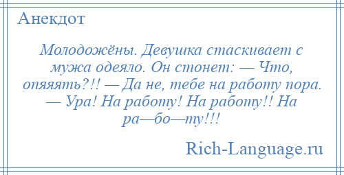 
    Молодожёны. Девушка стаскивает с мужа одеяло. Он стонет: — Что, опяяять?!! — Да не, тебе на работу пора. — Ура! На работу! На работу!! На ра—бо—ту!!!