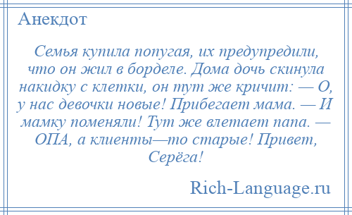 
    Семья купила попугая, их предупредили, что он жил в борделе. Дома дочь скинула накидку с клетки, он тут же кричит: — О, у нас девочки новые! Прибегает мама. — И мамку поменяли! Тут же влетает папа. — ОПА, а клиенты—то старые! Привет, Серёга!