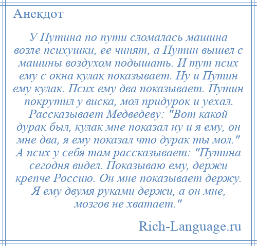 
    У Путина по пути сломалась машина возле психушки, ее чинят, а Путин вышел с машины воздухом подышать. И тут псих ему с окна кулак показывает. Ну и Путин ему кулак. Псих ему два показывает. Путин покрутил у виска, мол придурок и уехал. Рассказывает Медведеву: Вот какой дурак был, кулак мне показал ну и я ему, он мне два, я ему показал что дурак ты мол. А псих у себя там рассказывает: Путина сегодня видел. Показываю ему, держи крепче Россию. Он мне показывает держу. Я ему двумя руками держи, а он мне, мозгов не хватает. 