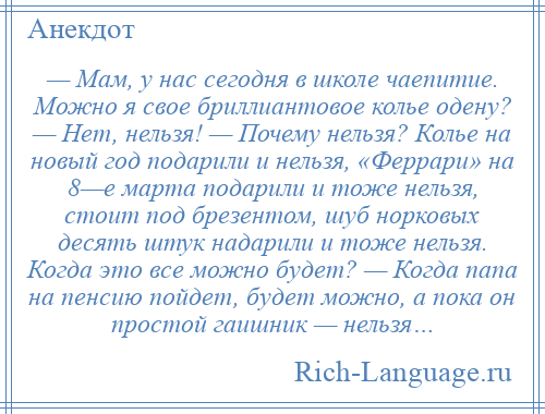 
    — Мам, у нас сегодня в школе чаепитие. Можно я свое бриллиантовое колье одену? — Нет, нельзя! — Почему нельзя? Колье на новый год подарили и нельзя, «Феррари» на 8—е марта подарили и тоже нельзя, стоит под брезентом, шуб норковых десять штук надарили и тоже нельзя. Когда это все можно будет? — Когда папа на пенсию пойдет, будет можно, а пока он простой гаишник — нельзя…