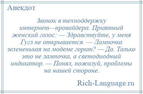 
    Звонок в техподдержку интернет—провайдера. Приятный женский голос: — Здравствуйте, у меня Гугл не открывается. — Лампочка зелененькая на модеме горит? — Да. Только это не лампочка, а светодиодный индикатор. — Понял, пожалуй, проблемы на нашей стороне.