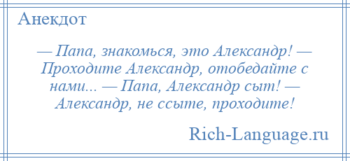 
    — Папа, знакомься, это Александр! — Проходите Александр, отобедайте с нами... — Папа, Александр сыт! — Александр, не ссыте, проходите!