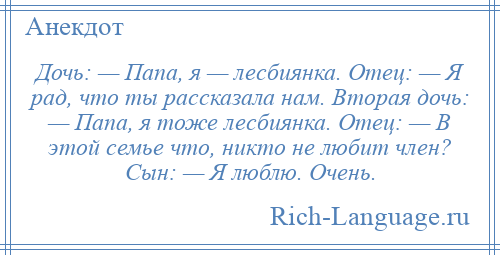 
    Дочь: — Папа, я — лесбиянка. Отец: — Я рад, что ты рассказала нам. Вторая дочь: — Папа, я тоже лесбиянка. Отец: — В этой семье что, никто не любит член? Сын: — Я люблю. Очень.