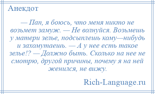 
    — Пап, я боюсь, что меня никто не возьмет замуж. — Не волнуйся. Возьмешь у матери зелье, подсыплешь кому—нибудь и захомутаешь. — А у нее есть такое зелье!? — Должно быть. Сколько на нее не смотрю, другой причины, почему я на ней женился, не вижу.