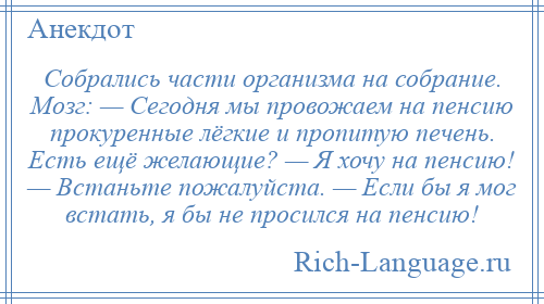 
    Собрались части организма на собрание. Мозг: — Сегодня мы провожаем на пенсию прокуренные лёгкие и пропитую печень. Есть ещё желающие? — Я хочу на пенсию! — Встаньте пожалуйста. — Если бы я мог встать, я бы не просился на пенсию!